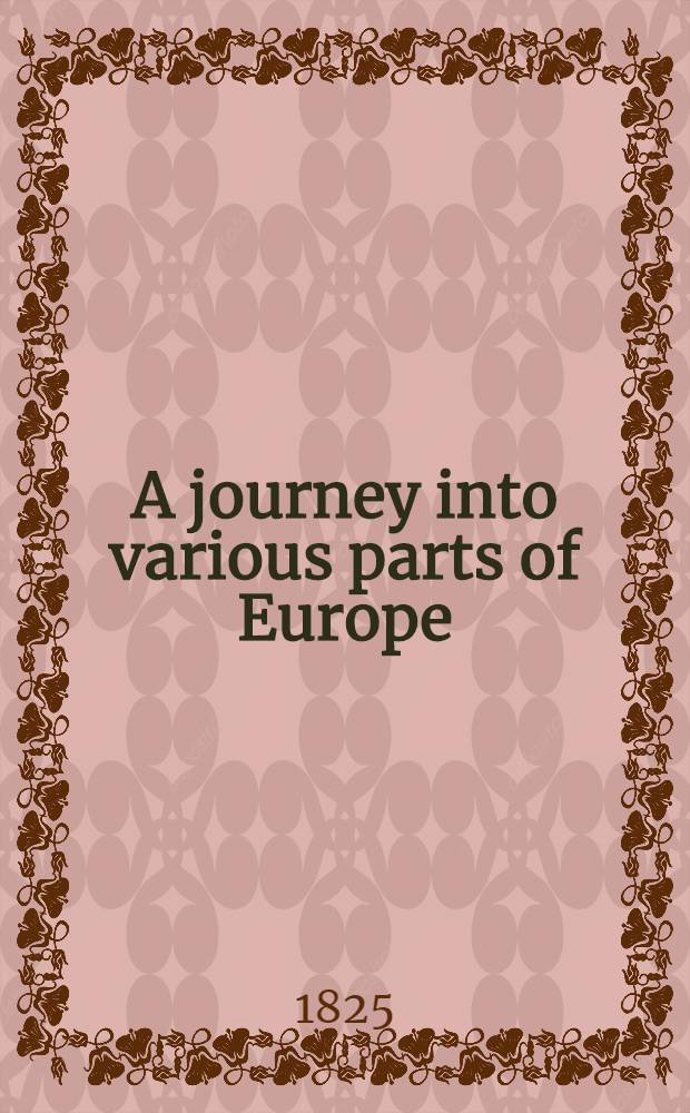 A journey into various parts of Europe; and a residence in them, during the years 1818, 1819, 1820, and 1821 : With notes, historical and classical; and memoirs of the grand dukes of the House of Medici; of the dynasties of the kings of Naples; and of the dukes of Milan : In 2 vol. : Vol. 1-2