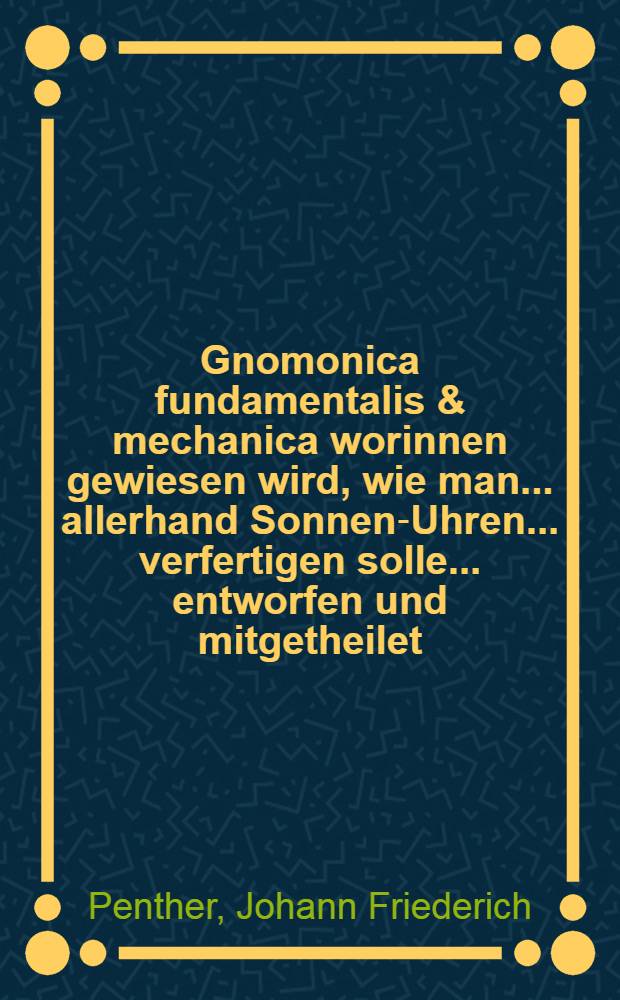 Gnomonica fundamentalis & mechanica worinnen gewiesen wird, wie man... allerhand Sonnen-Uhren... verfertigen solle ... entworfen und mitgetheilet