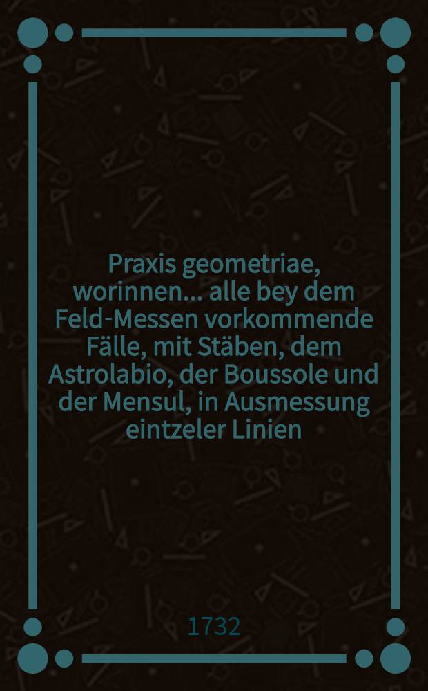 Praxis geometriae, worinnen... alle bey dem Feld-Messen vorkommende F&auml;lle, mit St&auml;ben, dem Astrolabio, der Boussole und der Mensul, in Ausmessung eintzeler Linien, Flachen und gantzer Revier... nebst beygef&uuml;gten practischen Hand-Griffen deutlich erortet ... werden