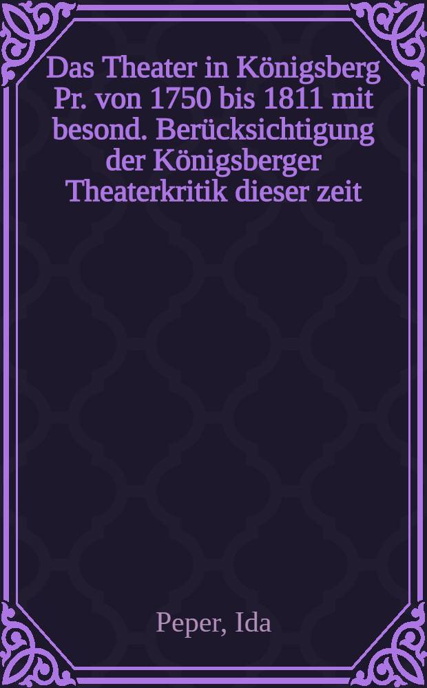 Das Theater in Königsberg Pr. von 1750 bis 1811 mit besond. Berücksichtigung der Königsberger Theaterkritik dieser zeit : Inaug.-diss. ... der Philosophischen Fakultät der ... Universität zu Königsberg i. Pr. ..