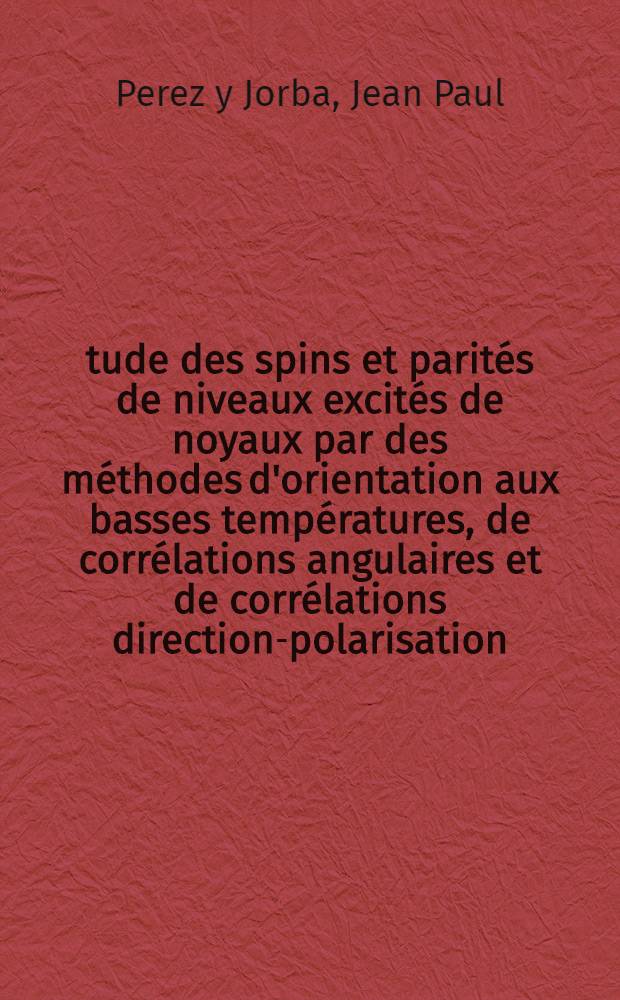 &Eacute;tude des spins et parit&eacute;s de niveaux excit&eacute;s de noyaux par des m&eacute;thodes d'orientation aux basses temp&eacute;ratures, de corr&eacute;lations angulaires et de corr&eacute;lations direction-polarisation: 1-re th&egrave;se; Excitation coulombienne: 2-e th&egrave;se: Th&egrave;ses pr&eacute;sent&eacute;es &agrave; ... l'Univ. de Paris / par Jean Paul Perez y Jorba ..