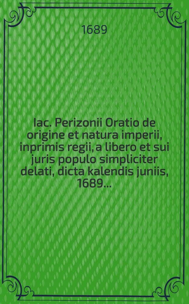 Iac. Perizonii Oratio de origine et natura imperii, inprimis regii, a libero et sui juris populo simpliciter delati, dicta kalendis juniis, 1689 ...