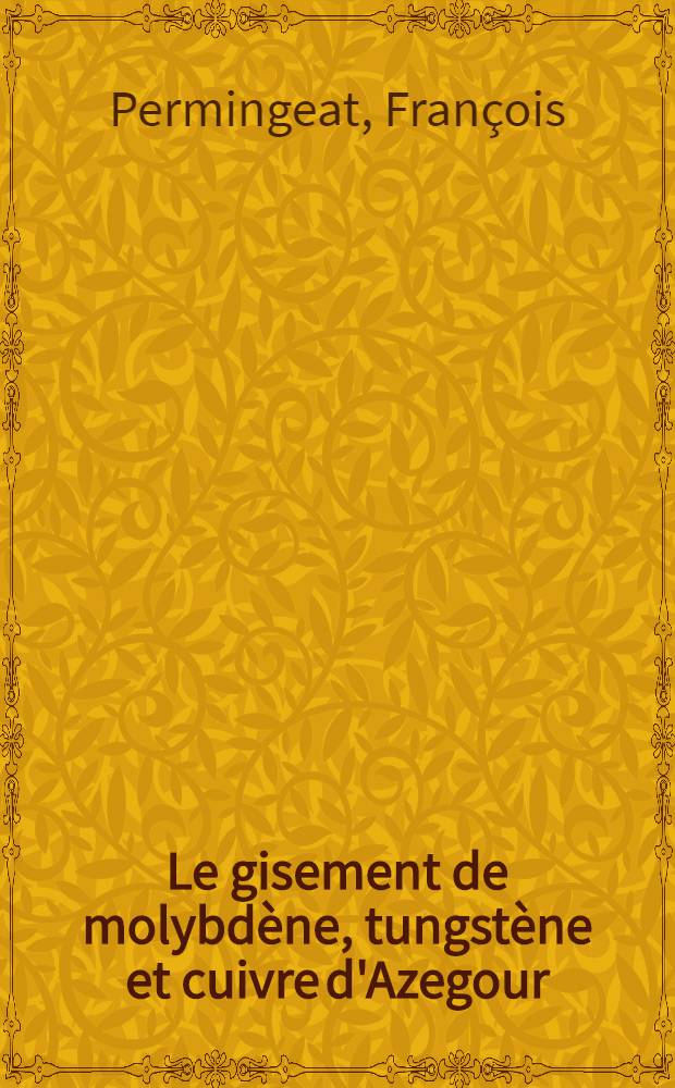 Le gisement de molybdène, tungstène et cuivre d'Azegour (Maroc): 1-re thèse; Propositions données par la Faculté: 2-e thèse: Thèses présentées à ... l'Univ. de Paris pour obtenir le grade de docteur ès sciecnes naturelles / par François Permingeat