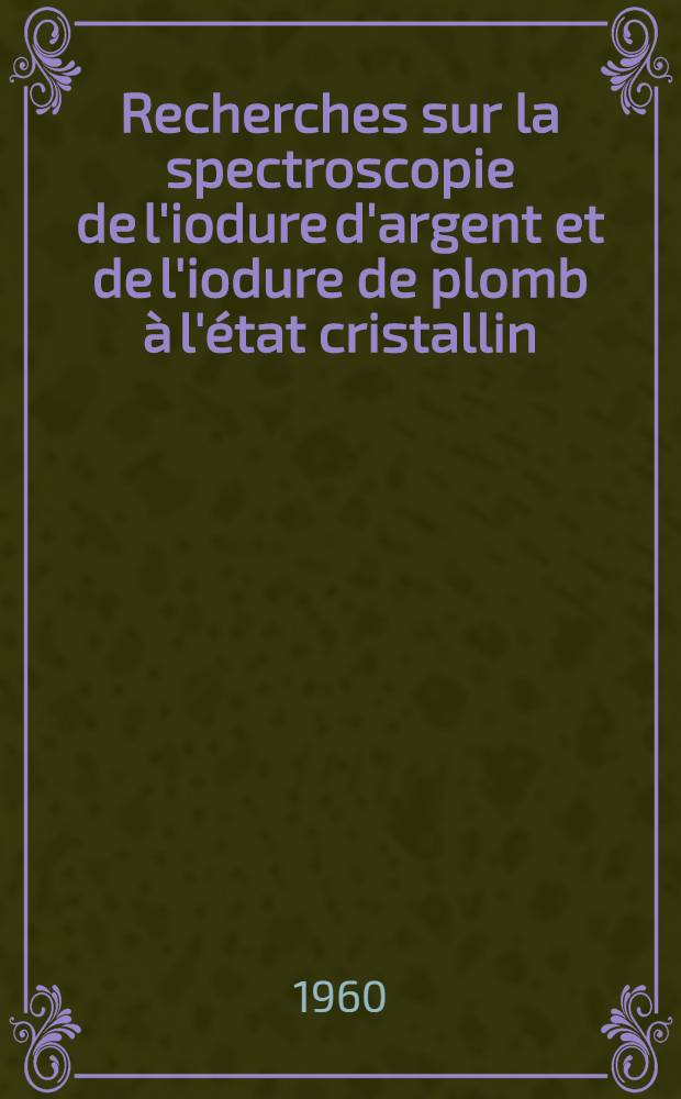 Recherches sur la spectroscopie de l'iodure d'argent et de l'iodure de plomb à l'état cristallin: 1-re thèse; Propositions données par la Faculté: 2-e thèse: Thèses présentées à la Faculté des sciences de l'Univ. de Strasbourg ... / par Guy Perny
