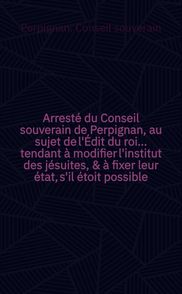 Arresté du Conseil souverain de Perpignan, au sujet de l'Édit du roi ... tendant à modifier l'institut des jésuites, & à fixer leur état, s'il étoit possible, du 17 mars 1762