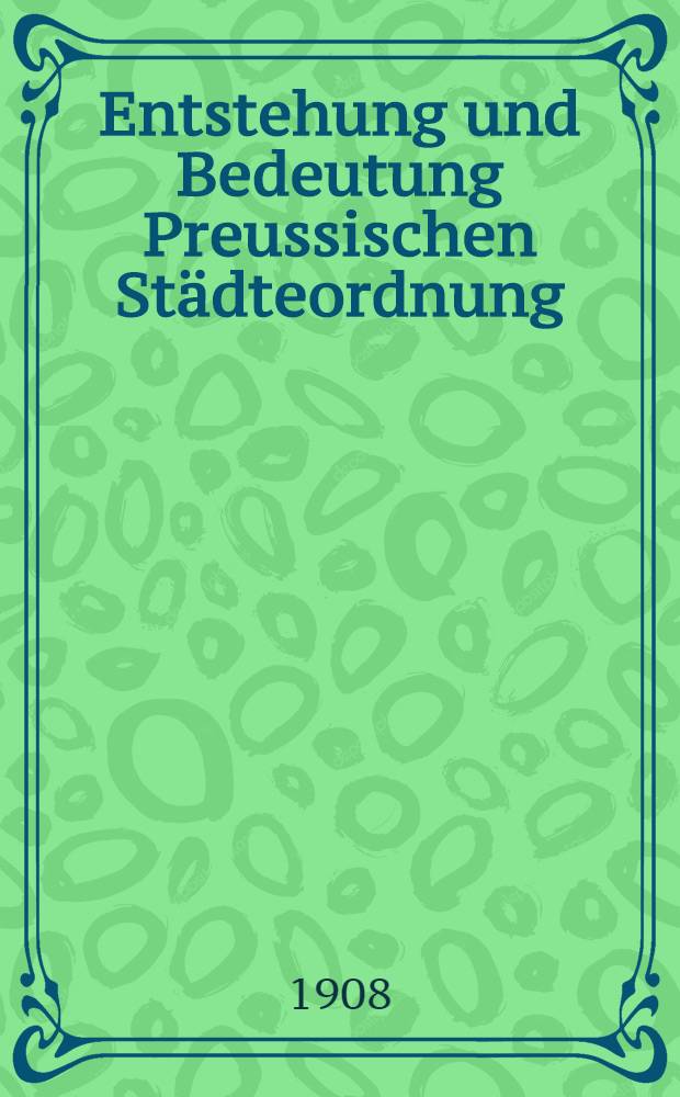 Entstehung und Bedeutung Preussischen St&auml;dteordnung : Eine Festschrift zum 19. November 1908