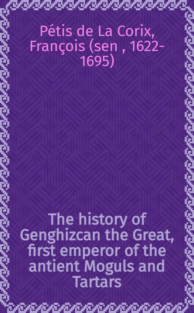 The history of Genghizcan the Great, first emperor of the antient Moguls and Tartars : In four books ... : Collected from several Oriental authors and European travellers, whose names ... are added to this book