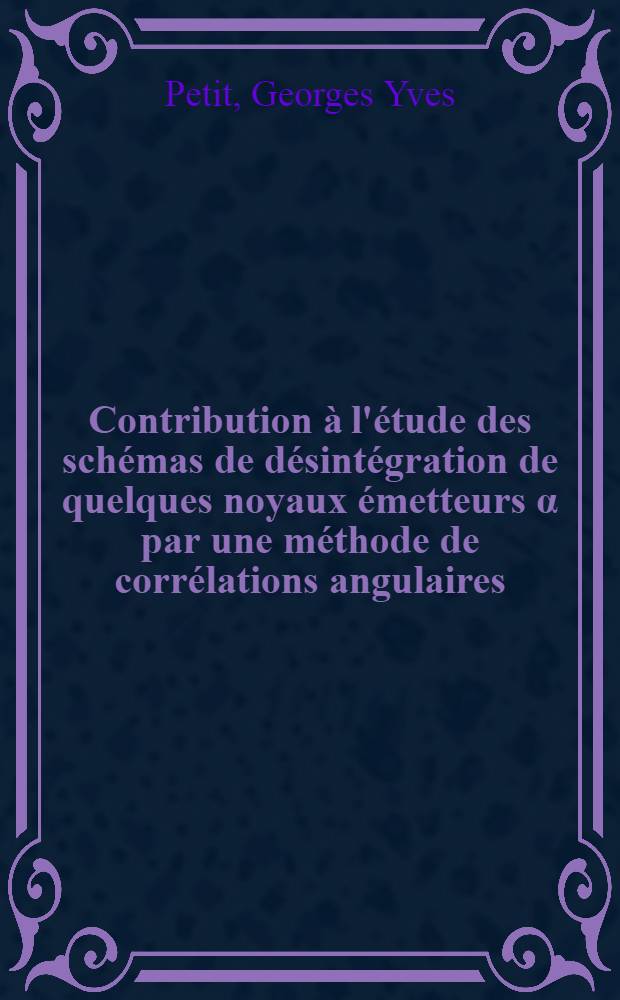 Contribution à l'étude des schémas de désintégration de quelques noyaux émetteurs α par une méthode de corrélations angulaires: 1-re thèse; Propositions données par la Faculté: 2-e thèse: Thèses présentées à ... l'Univ. de Paris pour obtenir le grade de docteur ès sciences physiques / par Georges Yves Petit