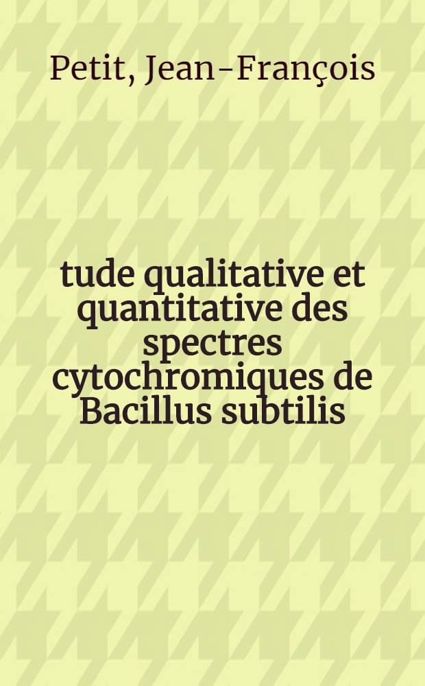 &Eacute;tude qualitative et quantitative des spectres cytochromiques de Bacillus subtilis: 1-re th&egrave;se; Propositions donn&eacute;es par la Facult&eacute;: 2-e th&egrave;se: Th&egrave;ses pr&eacute;sent&eacute;es &agrave; ... l'Univ. de Paris ... / par Jean-Fran&ccedil;ois Petit