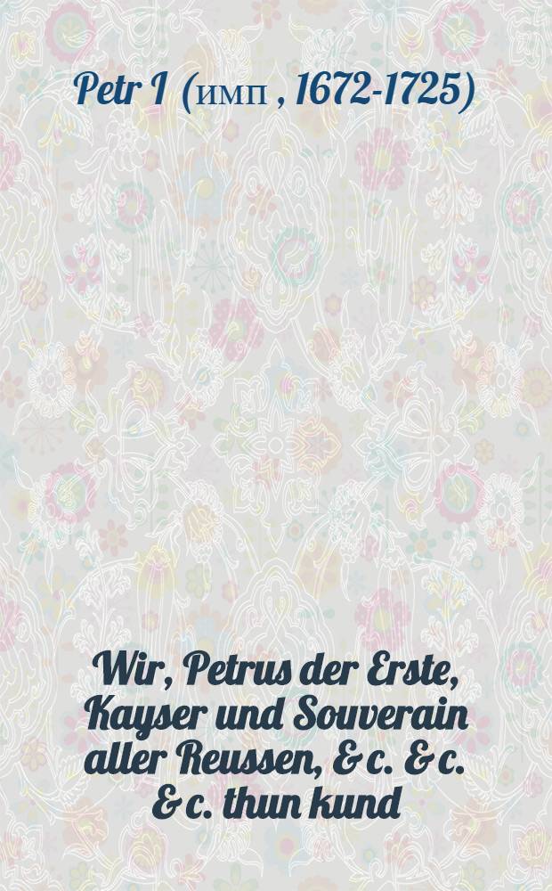 Wir, Petrus der Erste, Kayser und Souverain aller Reussen, & c. & c. & c. thun kund : Nachdemmahlen zur Reichs-Administration nichts nohtwendiger, als eine genaue Handhabung der Gesetze und Rechte allermassen vergeblich w&auml;re, Gesetze zu geben, wenn sie nicht observiret werden solten ... : In Preobraschenko den 17. Apr. Anno 1722 : Transl