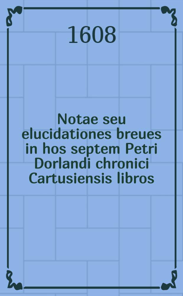 Notae seu elucidationes breues in hos septem Petri Dorlandi chronici Cartusiensis libros