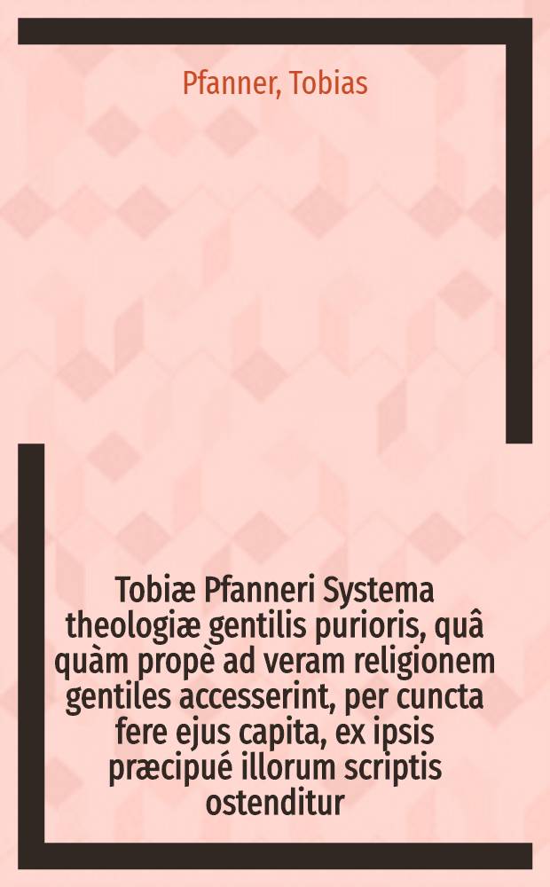 Tobiæ Pfanneri Systema theologiæ gentilis purioris, quâ quàm propè ad veram religionem gentiles accesserint, per cuncta fere ejus capita, ex ipsis præcipué illorum scriptis ostenditur