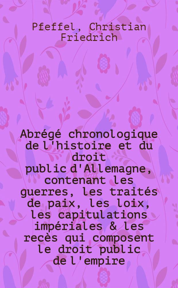 Abrégé chronologique de l'histoire et du droit public d'Allemagne, contenant les guerres, les traités de paix, les loix, les capitulations impériales & les recès qui composent le droit public de l'empire ...