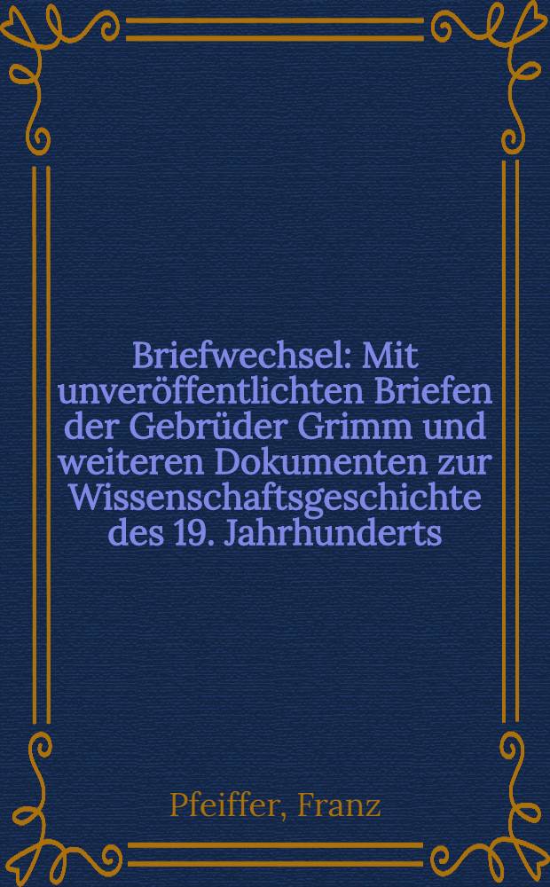 Briefwechsel : Mit unveröffentlichten Briefen der Gebrüder Grimm und weiteren Dokumenten zur Wissenschaftsgeschichte des 19. Jahrhunderts