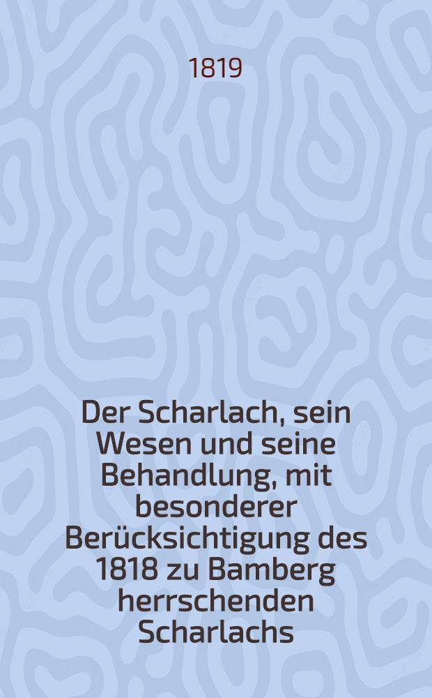 Der Scharlach, sein Wesen und seine Behandlung, mit besonderer Ber&uuml;cksichtigung des 1818 zu Bamberg herrschenden Scharlachs