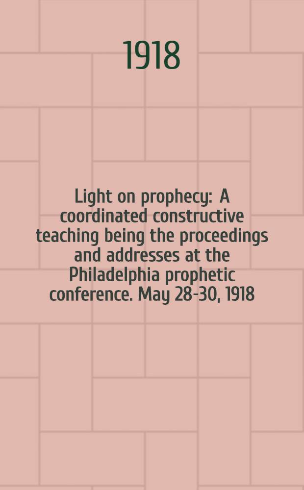 Light on prophecy : A coordinated constructive teaching being the proceedings and addresses at the Philadelphia prophetic conference. May 28-30, 1918