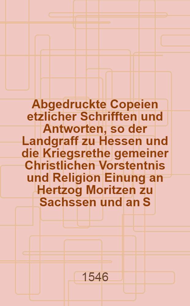Abgedruckte Copeien etzlicher Schrifften und Antworten, so der Landgraff zu Hessen und die Kriegsrethe gemeiner Christlichen Vorstentnis und Religion Einung an Hertzog Moritzen zu Sachssen und an S. F. G. Landstence auff etzliche Schreiben gethan und gegeben haben