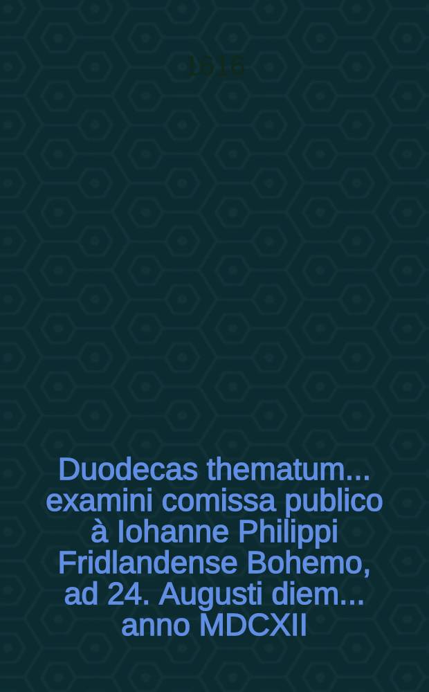 Duodecas thematum ... examini comissa publico à Iohanne Philippi Fridlandense Bohemo, ad 24. Augusti diem ... anno MDCXII