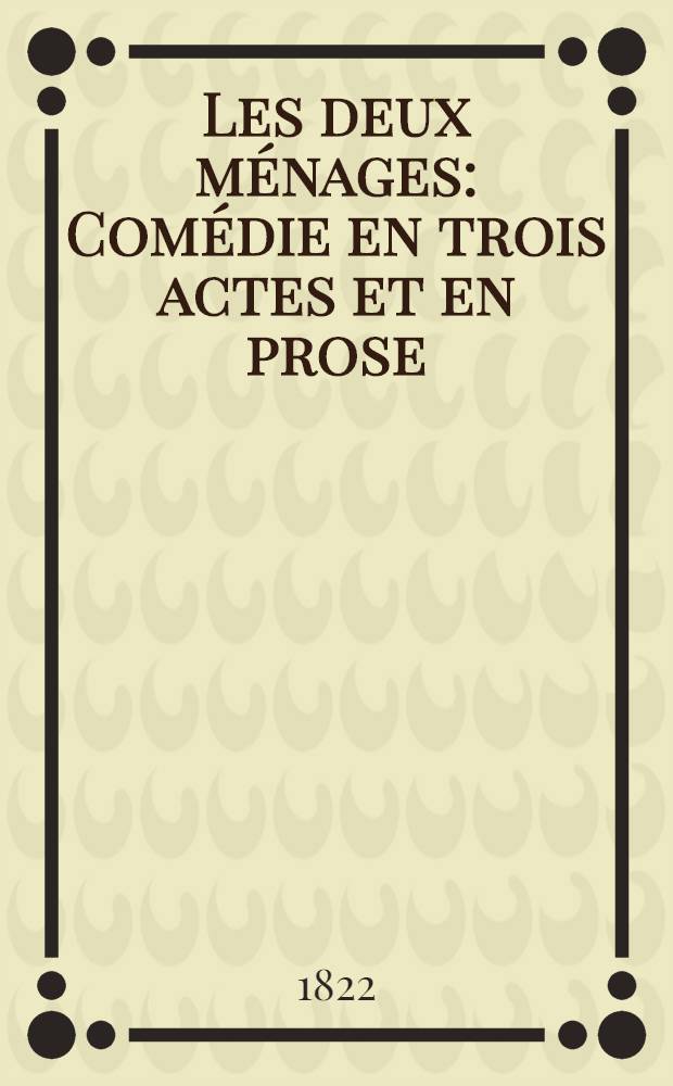 Les deux ménages : Comédie en trois actes et en prose : Représentée par les comédiens du roi, sur le Second théâtre français, le jeudi 21 mars 1822