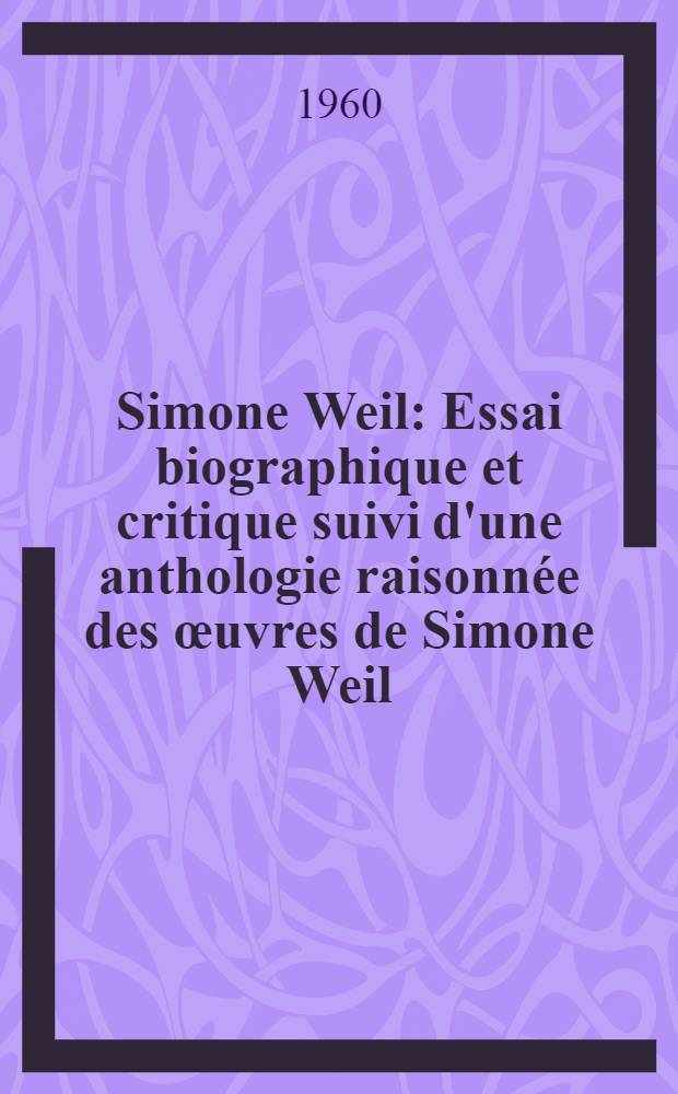 Simone Weil : Essai biographique et critique suivi d'une anthologie raisonnée des œuvres de Simone Weil