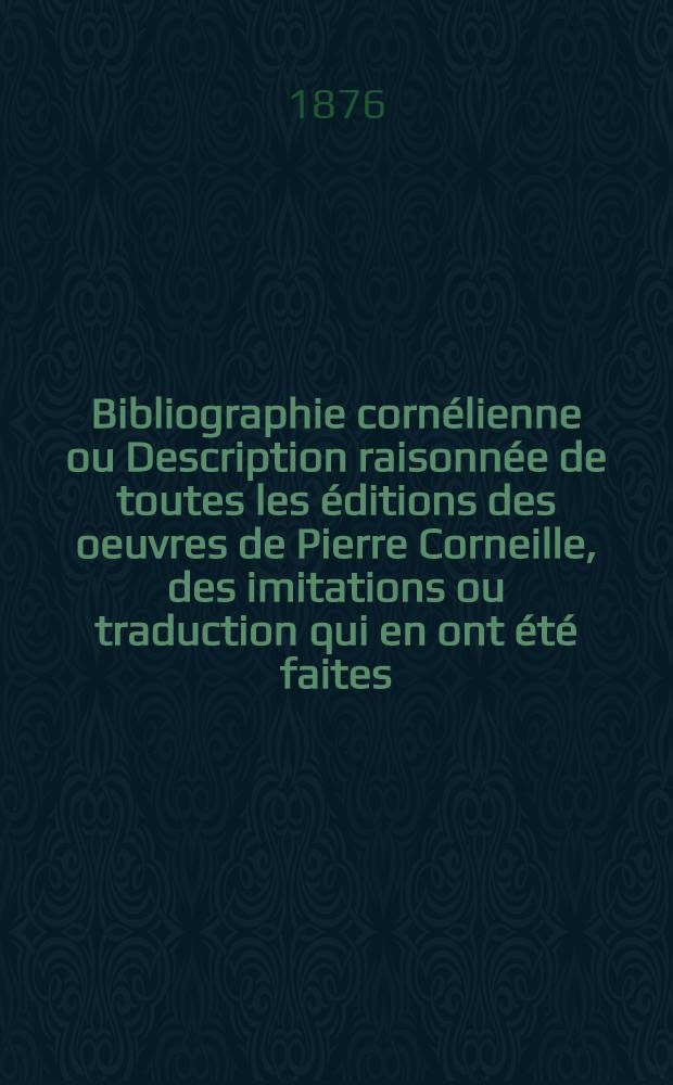 Bibliographie cornélienne ou Description raisonnée de toutes les éditions des oeuvres de Pierre Corneille, des imitations ou traduction qui en ont été faites, et les ouvrages relatifs à Corneille et à ses écrits