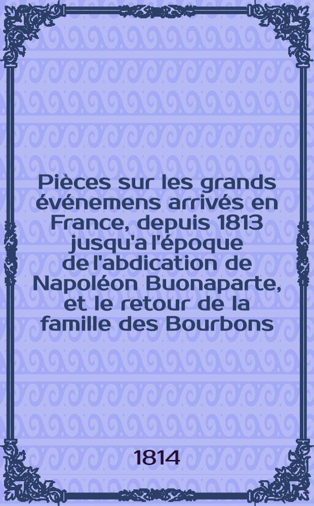 Pièces sur les grands événemens arrivés en France, depuis 1813 jusqu'a l'époque de l'abdication de Napoléon Buonaparte, et le retour de la famille des Bourbons