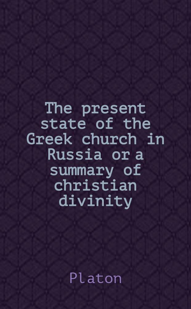 The present state of the Greek church in Russia or a summary of christian divinity : By Platon late metropolitan of Moscow : Transl. from the slavonian : With a preliminary memoir on the ecclesiastical establishment in Russia, and an appendix, containing an account of the origin and different sects of Russian dissenters