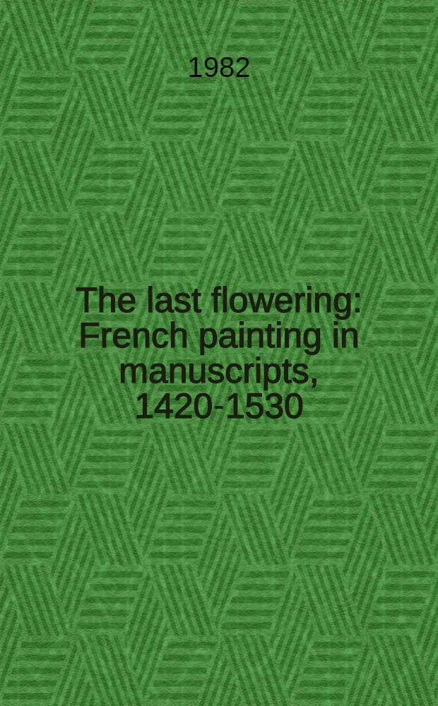 The last flowering : French painting in manuscripts, 1420-1530 : From American collections : Published in conjunction with an Exhibition held at the Pierpont Morgan Library in New York from 18 Nov. 1982 to 30 Jan. 1983