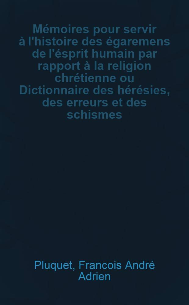 M&eacute;moires pour servir &agrave; l'histoire des &eacute;garemens de l'&eacute;sprit humain par rapport &agrave; la religion chr&eacute;tienne ou Dictionnaire des h&eacute;r&eacute;sies, des erreurs et des schismes : Pr&eacute;c&eacute;d&eacute; d'un discours dans lequel on recherche quelle a &eacute;t&eacute; la religion primitive des hommes, les changemens qu'elle a soufferts jusqu'&agrave; la naissance du christianisme; les causes g&eacute;n&eacute;rales, les liaisons et les effets des h&eacute;r&eacute;sies qui ont divis&eacute; les chr&eacute;tiens