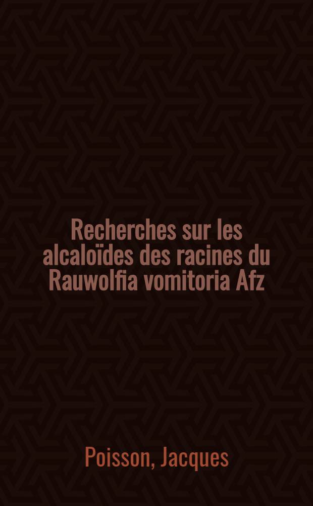 Recherches sur les alcaloïdes des racines du Rauwolfia vomitoria Afz: (Apocynacées): 1-re thèse; Propositions données par la Faculté: 2-e thèse; Thèses présentées à ... l'Univ. de Paris pour obtenir le grade de docteur ès sciences naturelles / par Jacques Poisson