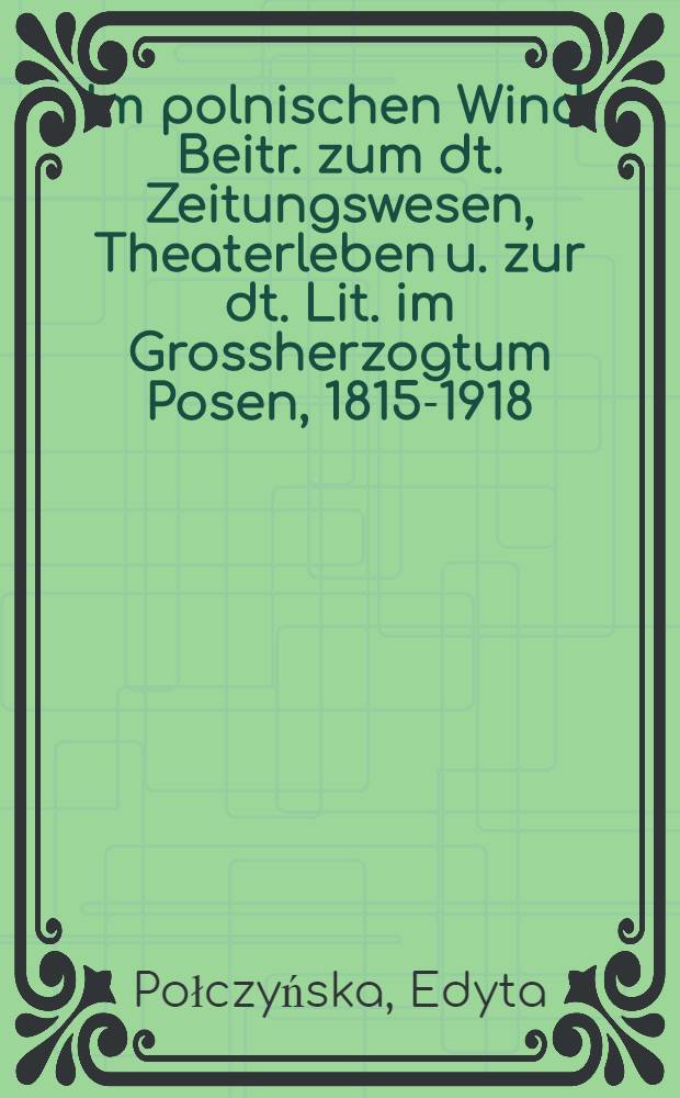 Im polnischen Wind : Beitr. zum dt. Zeitungswesen, Theaterleben u. zur dt. Lit. im Grossherzogtum Posen, 1815-1918