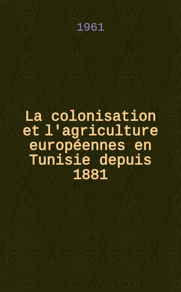 La colonisation et l'agriculture européennes en Tunisie depuis 1881 : Étude de géographie historique et économique : Thèse ..