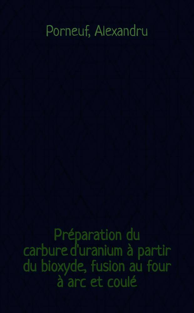 Préparation du carbure d'uranium à partir du bioxyde, fusion au four à arc et coulé: 1-re thèse; Propositions données par la Faculté: 2-e thèse: Thèses présentées a la Faculté des sciences de l'Univ. de Paris ... / par Alexandru Porneuf