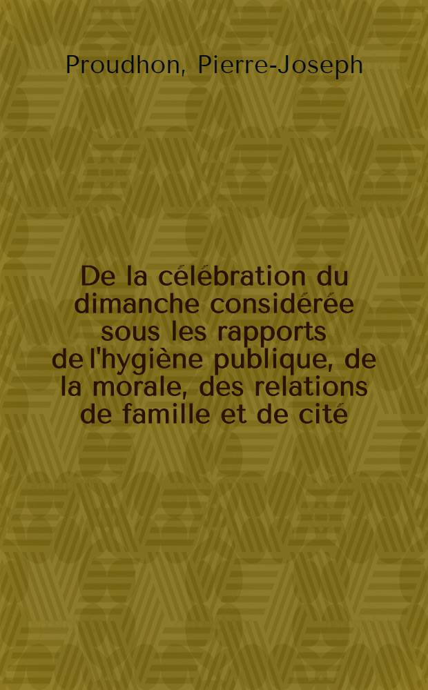 De la c&eacute;l&eacute;bration du dimanche consid&eacute;r&eacute;e sous les rapports de l'hygi&egrave;ne publique, de la morale, des relations de famille et de cit&eacute;