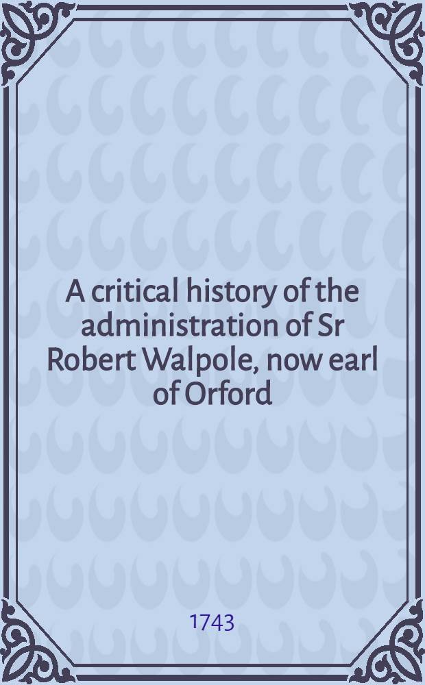 A critical history of the administration of Sr Robert Walpole, now earl of Orford : Collected chiefly from the debates in Parliament, and the political writings on both sides ..