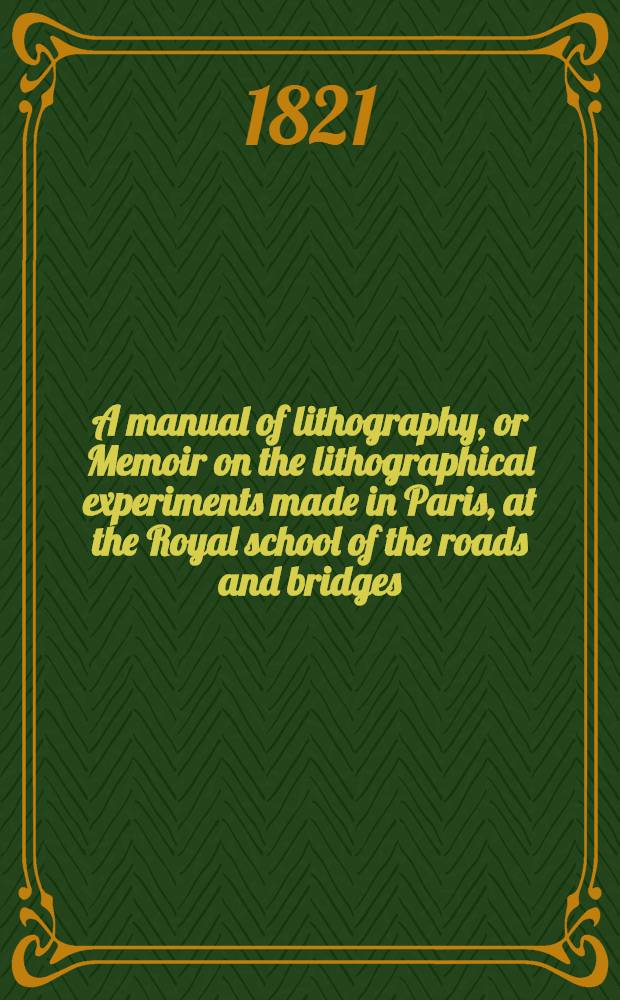 A manual of lithography, or Memoir on the lithographical experiments made in Paris, at the Royal school of the roads and bridges : Clearly explaining the whole art, as well as all the accidents that may happen in printing, and the different methods of avoiding them
