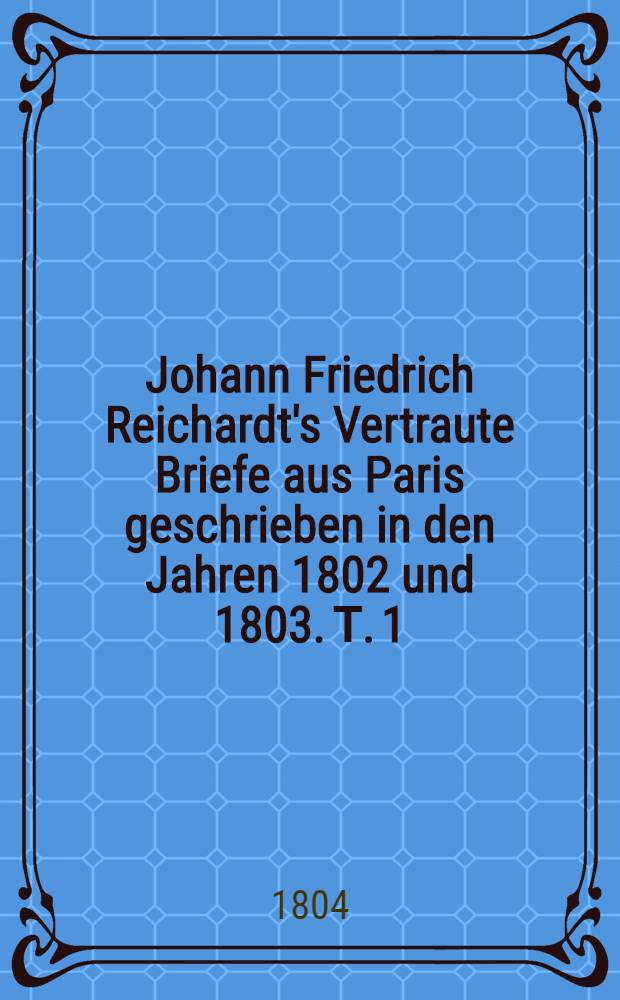 Johann Friedrich Reichardt's Vertraute Briefe aus Paris geschrieben in den Jahren 1802 und 1803. Т. 1