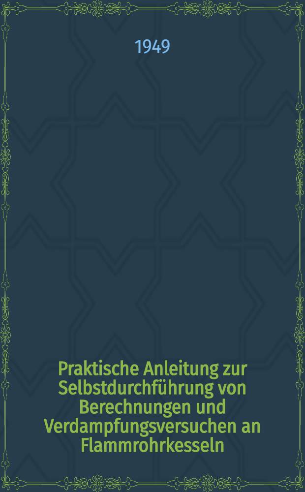 Praktische Anleitung zur Selbstdurchführung von Berechnungen und Verdampfungsversuchen an Flammrohrkesseln : Ein Hilfs- und Nachschlagebuch für Kesselbesitzer, Betriebsleiter und Kesselheizer