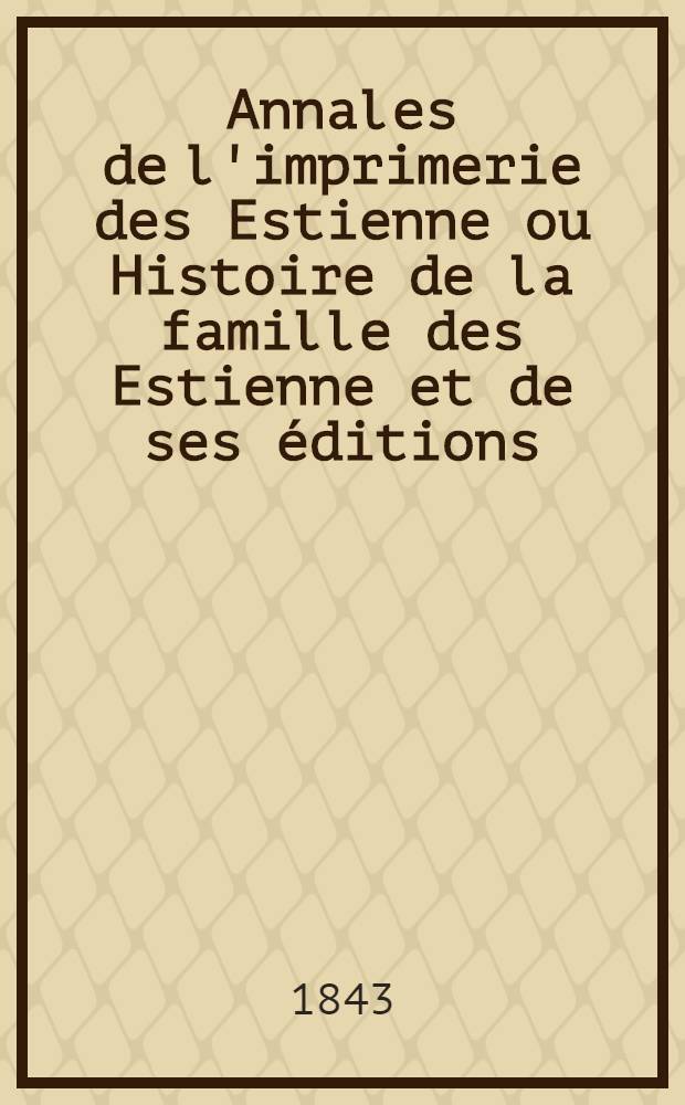 Annales de l'imprimerie des Estienne ou Histoire de la famille des Estienne et de ses &eacute;ditions