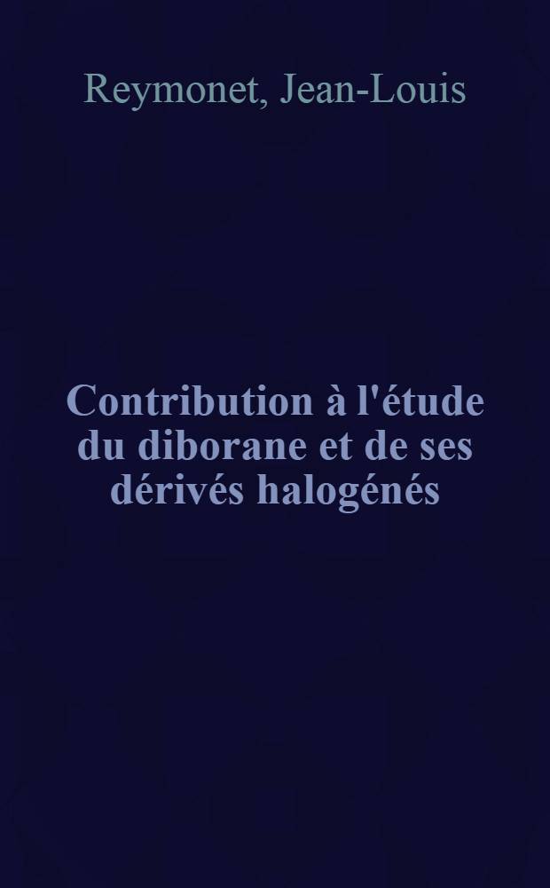 Contribution &agrave; l'&eacute;tude du diborane et de ses d&eacute;riv&eacute;s halog&eacute;n&eacute;s: 1-re th&egrave;se; Propositions donn&eacute;es par la Facult&eacute;: 2-e th&egrave;se: Th&egrave;ses pr&eacute;sent&eacute;es &agrave; la Facult&eacute; des sciences de l'Univ. de Lyon ... / par Jean-Louis Reymonet ..
