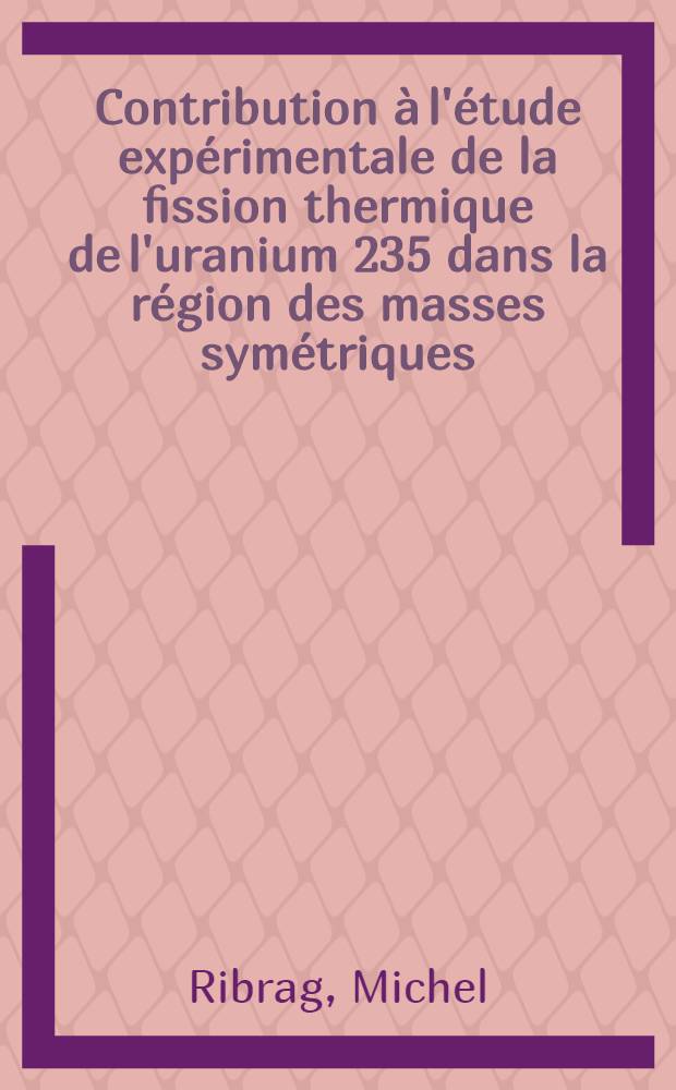 Contribution à l'étude expérimentale de la fission thermique de l'uranium 235 dans la région des masses symétriques: 1-re thèse; Propositions données par la Faculté: 2-e thèse: Thèses présentées à la Faculté des sciences de l'Univ. d.Orsay ... / par Michel Ribrag