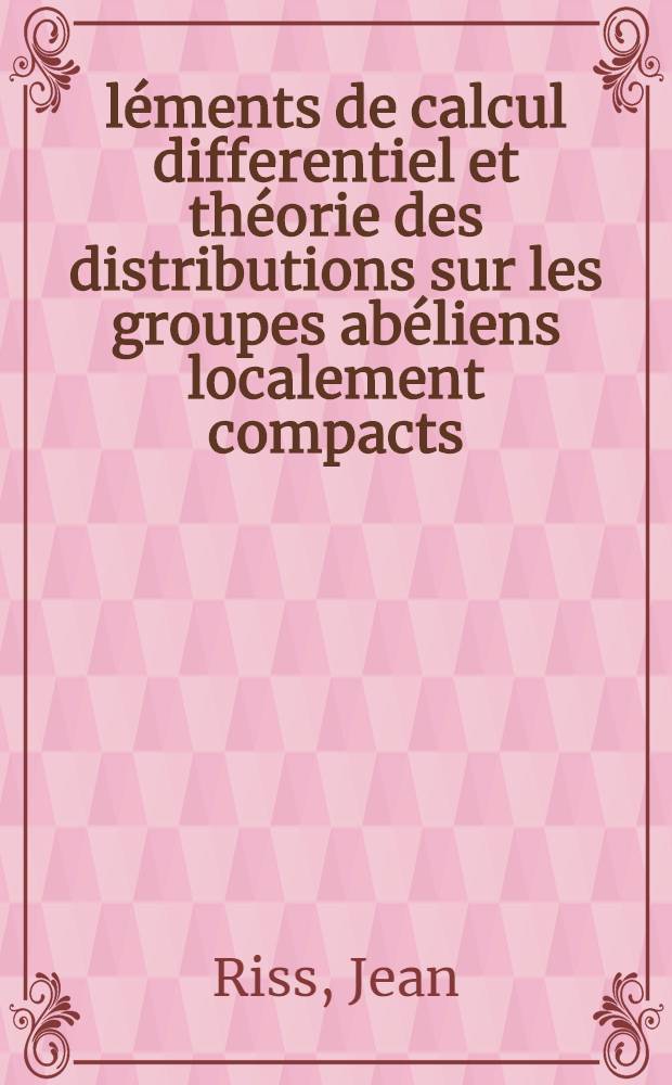 &Eacute;l&eacute;ments de calcul differentiel et th&eacute;orie des distributions sur les groupes ab&eacute;liens localement compacts: 1-re th&egrave;se; Propositions donn&eacute;es par la Facult&eacute;: 2-e th&egrave;se ...: Th&egrave;ses pr&eacute;sent&eacute;es &agrave; ... l'Univ. de Nancy ... / par Jean Riss