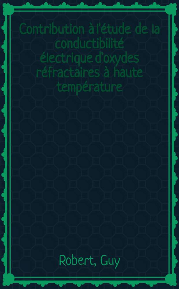 Contribution à l'étude de la conductibilité électrique d'oxydes réfractaires à haute température: 1-re thèse; Propositions données par la Faculté: 2-e thèse: Thèses présentées à la Faculté des sciences de l'Univ. de Grenoble ... / par Guy Robert ..