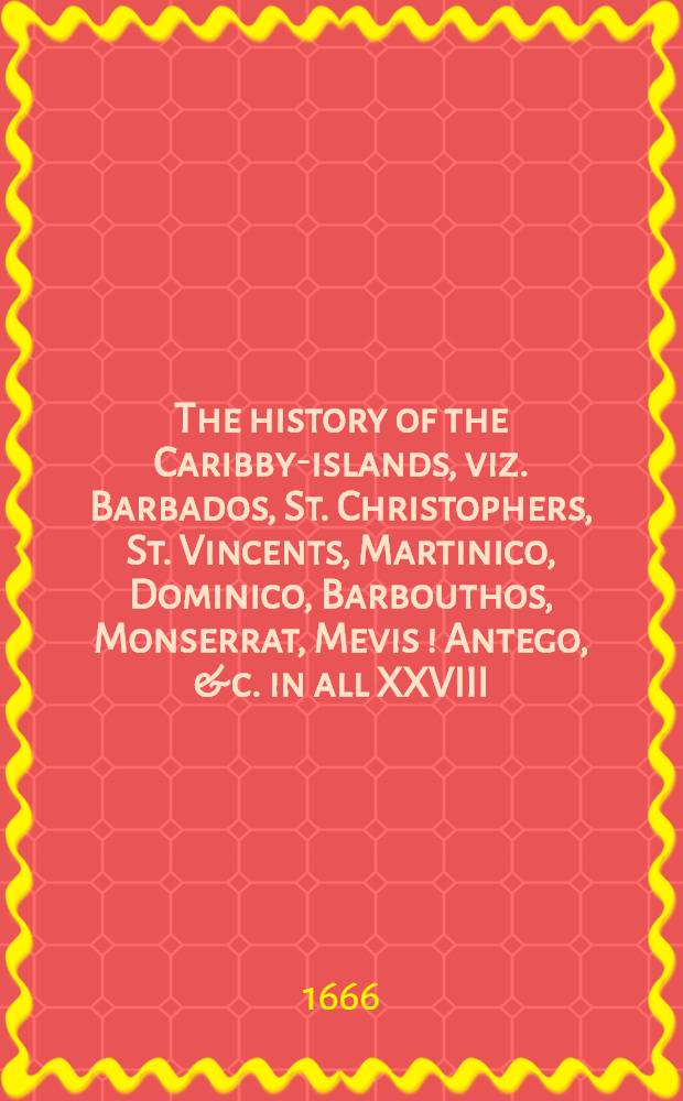 The history of the Caribby-islands, viz. Barbados, St. Christophers, St. Vincents, Martinico, Dominico, Barbouthos, Monserrat, Mevis [!] Antego, & c. in all XXVIII : In two books : The first containing the natural, the second, the moral history of those islands : Ill. with several pieces of sculpture, representing the most considerable rarities therein described : With a Caribbian-vocabulary