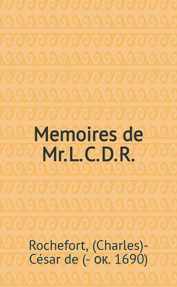 Memoires de Mr. L. C. D. R. : Contenant ce qui s'est passé de plus particulier sous le ministere du cardinal de Richelieu, et du cardinal Mazarin : Avec plusieurs particularités remarquables du règne de Louis le Grand