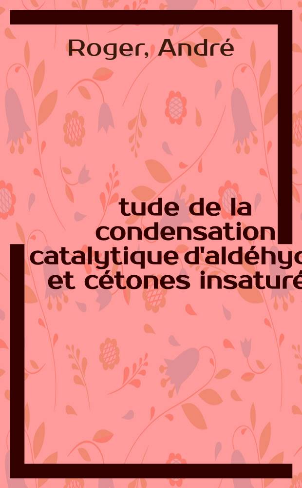 Étude de la condensation catalytique d'aldéhydes et cétones insaturés: Étude de l'influence de la pression: 1-re thèse; Propositions données par la Faculté: 2-e thèse: Thèses présentées à la Faculté des sciences de l'Univ. de Paris ... / par André Roger ..