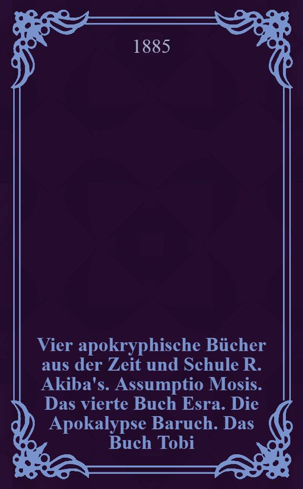 Vier apokryphische Bücher aus der Zeit und Schule R. Akiba's. Assumptio Mosis. Das vierte Buch Esra. Die Apokalypse Baruch. Das Buch Tobi