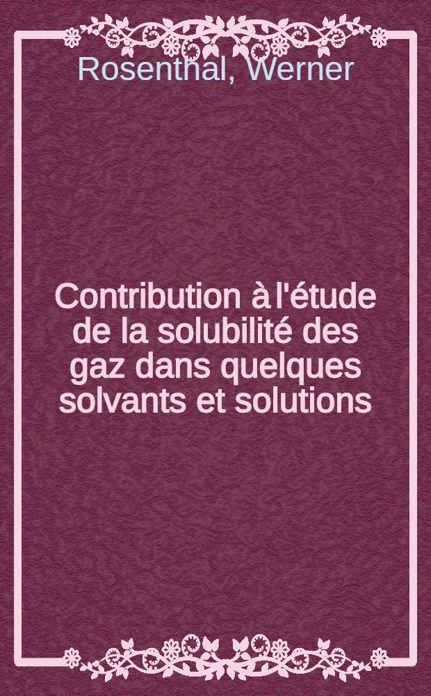 Contribution à l'étude de la solubilité des gaz dans quelques solvants et solutions: 1-re thèse; Propositions données par la Faculté: 2-me thèse: Thèses présentées à ... l'Univ. de Strasbourg ... / par Werner Rosenthal ..