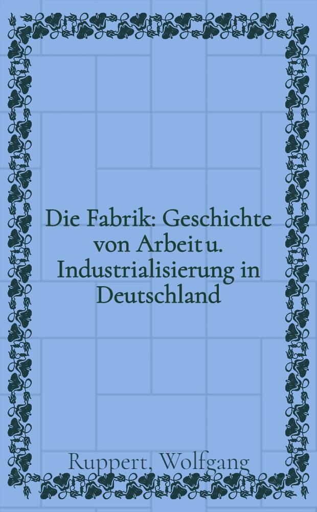 Die Fabrik : Geschichte von Arbeit u. Industrialisierung in Deutschland