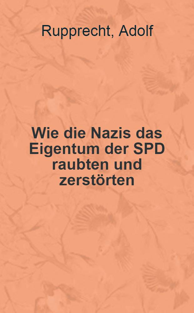 Wie die Nazis das Eigentum der SPD raubten und zerstörten : Aus den Aufzeichnungen eines ehemaligen leitenden sozialdemokratischen Funktionärs